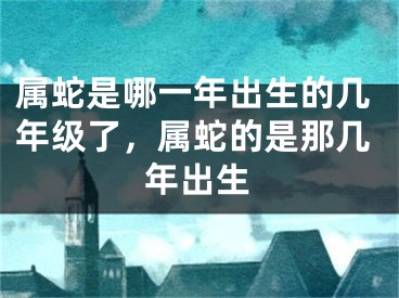 属蛇是哪一年出生的几年级了，属蛇的是那几年出生