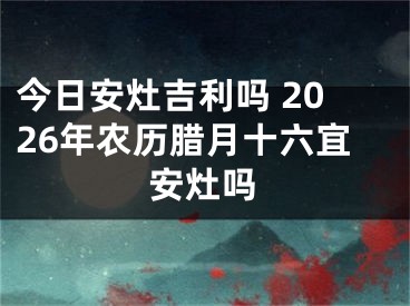 今日安灶吉利吗 2026年农历腊月十六宜安灶吗