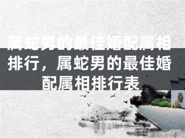 属蛇男的最佳婚配属相排行，属蛇男的最佳婚配属相排行表