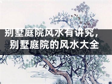 别墅庭院风水有讲究，别墅庭院的风水大全