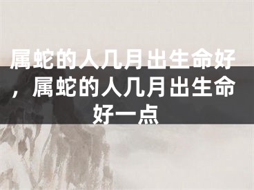 属蛇的人几月出生命好，属蛇的人几月出生命好一点