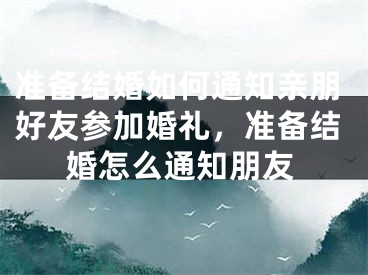 准备结婚如何通知亲朋好友参加婚礼,准备结婚怎么通知朋友