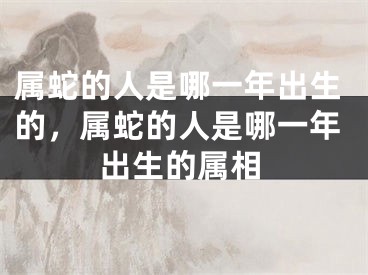 属蛇的人是哪一年出生的，属蛇的人是哪一年出生的属相