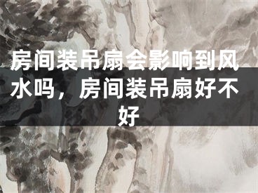 房间装吊扇会影响到风水吗，房间装吊扇好不好