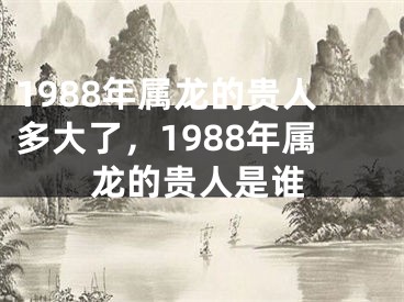 1988年属龙的贵人多大了，1988年属龙的贵人是谁