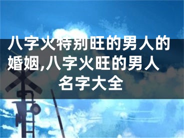 八字火特别旺的男人的婚姻,八字火旺的男人名字大全