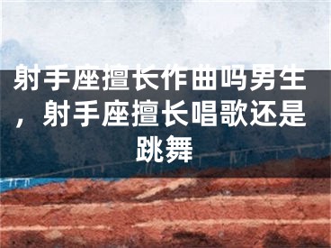 射手座擅长作曲吗男生，射手座擅长唱歌还是跳舞