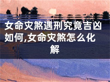 女命灾煞遇刑究竟吉凶如何,女命灾煞怎么化解