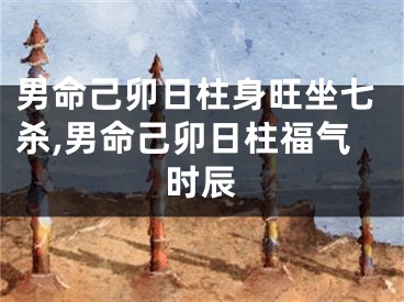男命己卯日柱身旺坐七杀,男命己卯日柱福气时辰