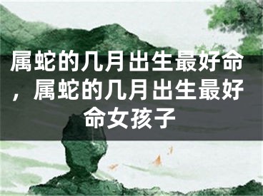 属蛇的几月出生最好命,属蛇的几月出生最好命女孩子