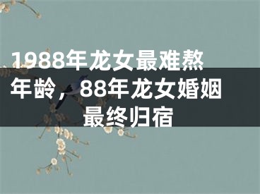1988年龙女最难熬年龄,88年龙女婚姻最终归宿