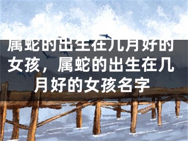 属蛇的出生在几月好的女孩,属蛇的出生在几月好的女孩名字