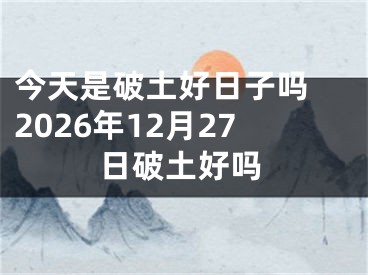 今天是破土好日子吗 2026年12月27日破土好吗