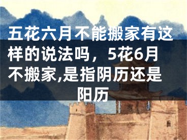 五花六月不能搬家有这样的说法吗，5花6月不搬家,是指阴历还是阳历