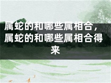 属蛇的和哪些属相合，属蛇的和哪些属相合得来