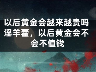 以后黄金会越来越贵吗淫羊藿，以后黄金会不会不值钱