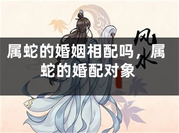 属蛇的婚姻相配吗，属蛇的婚配对象