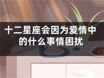 十二星座会因为爱情中的什么事情困扰