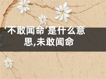 ‘不敢闻命’是什么意思,未敢闻命