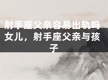 射手座父亲容易出轨吗女儿，射手座父亲与孩子