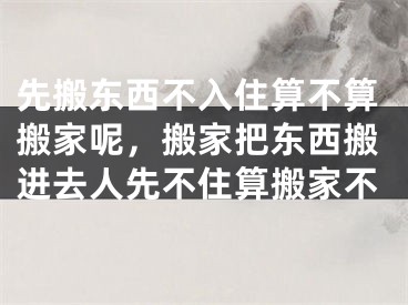 先搬东西不入住算不算搬家呢，搬家把东西搬进去人先不住算搬家不