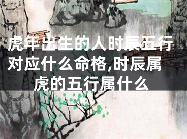虎年出生的人时辰五行对应什么命格,时辰属虎的五行属什么