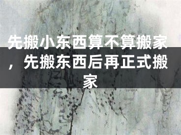 先搬小东西算不算搬家，先搬东西后再正式搬家