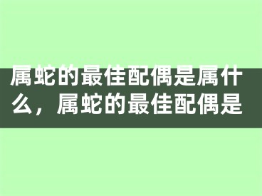 属蛇的最佳配偶是属什么，属蛇的最佳配偶是