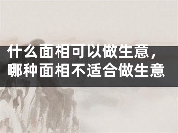 什么面相可以做生意，哪种面相不适合做生意