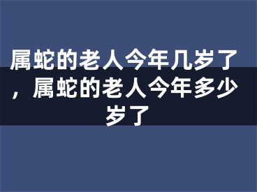 属蛇的老人今年几岁了，属蛇的老人今年多少岁了