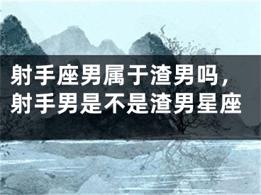 射手座男属于渣男吗，射手男是不是渣男星座