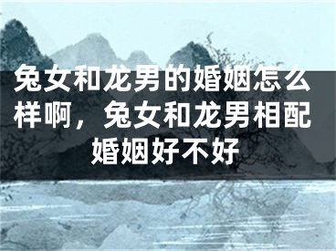 兔女和龙男的婚姻怎么样啊，兔女和龙男相配婚姻好不好