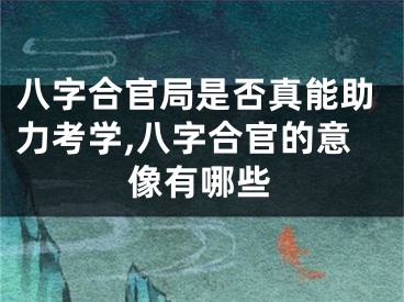 八字合官局是否真能助力考学,八字合官的意像有哪些
