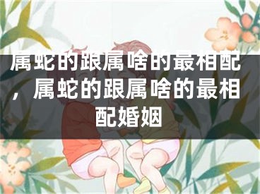 属蛇的跟属啥的最相配，属蛇的跟属啥的最相配婚姻