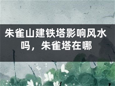 朱雀山建铁塔影响风水吗，朱雀塔在哪