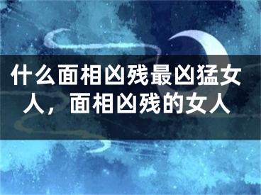 什么面相凶残最凶猛女人，面相凶残的女人