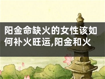 阳金命缺火的女性该如何补火旺运,阳金和火