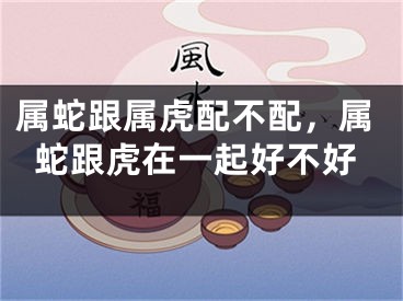 属蛇跟属虎配不配，属蛇跟虎在一起好不好