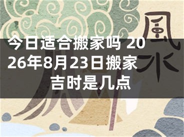 今日适合搬家吗 2026年8月23日搬家吉时是几点