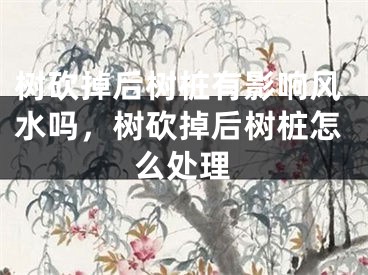 树砍掉后树桩有影响风水吗，树砍掉后树桩怎么处理