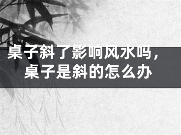 桌子斜了影响风水吗,桌子是斜的怎么办