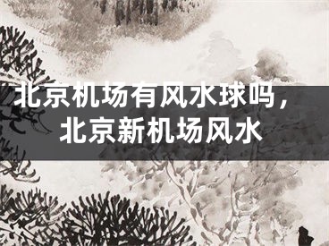 北京机场有风水球吗，北京新机场风水