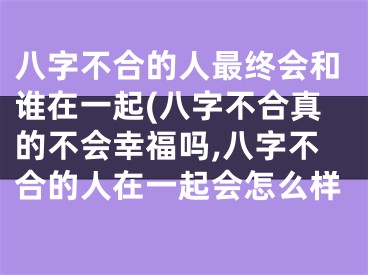 八字不合的人最终会和谁在一起(八字不合真的不会幸福吗,八字不合的人在一起会怎么样
