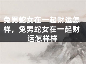 兔男蛇女在一起财运怎样，兔男蛇女在一起财运怎样样