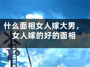什么面相女人嫁大男，女人嫁的好的面相