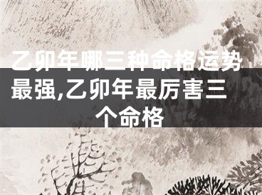 乙卯年哪三种命格运势最强,乙卯年最厉害三个命格