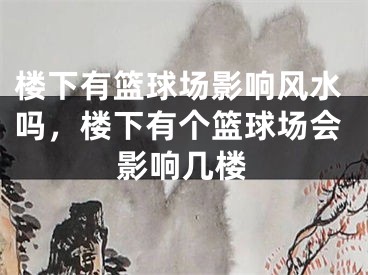 楼下有篮球场影响风水吗，楼下有个篮球场会影响几楼
