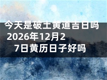 今天是破土黄道吉日吗 2026年12月27日黄历日子好吗