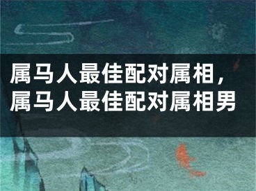 属马人最佳配对属相，属马人最佳配对属相男