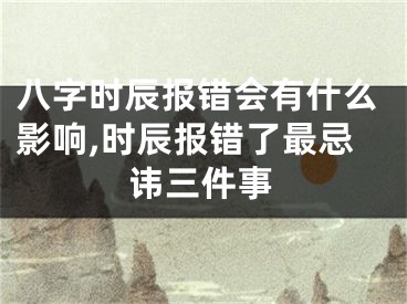 八字时辰报错会有什么影响,时辰报错了最忌讳三件事